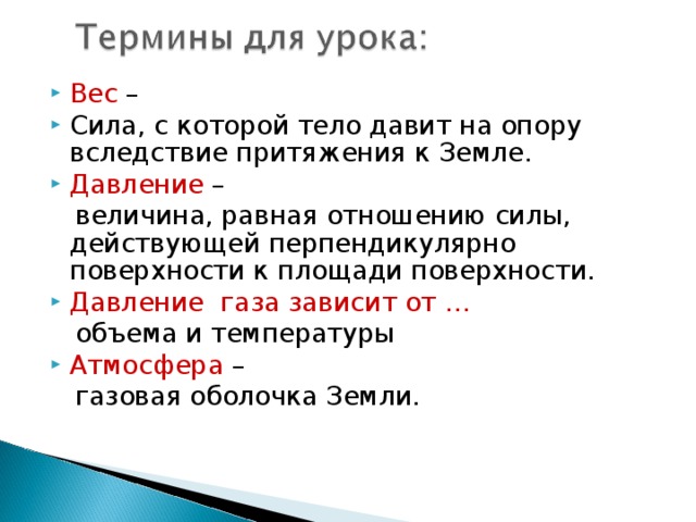 Вес – Сила, с которой тело давит на опору вследствие притяжения к Земле. Давление –  величина, равная отношению силы, действующей перпендикулярно поверхности к площади поверхности. Давление газа зависит от …  объема и температуры Атмосфера –