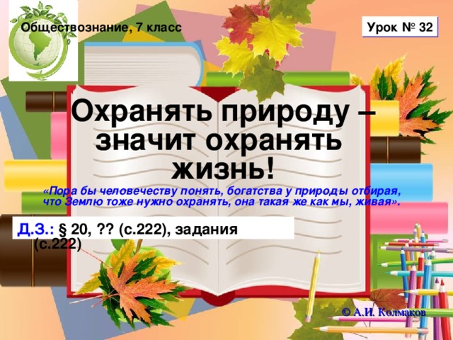 Урок № 32 Обществознание, 7 класс Охранять природу – значит охранять  жизнь! «Пора бы человечеству понять, богатства у природы отбирая, что Землю тоже нужно охранять, она такая же как мы, живая».  Д.З.: § 20, ?? (с.222), задания (с.222) © А.И. Колмаков 