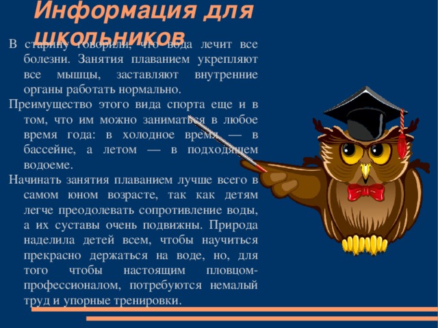Информация для школьников В старину говорили, что вода лечит все болезни. Занятия плаванием укрепляют все мышцы, заставляют внутренние органы работать нормально. Преимущество этого вида спорта еще и в том, что им можно заниматься в любое время года: в холодное время — в бассейне, а летом — в подходящем водоеме. Начинать занятия плаванием лучше всего в самом юном возрасте, так как детям легче преодолевать сопротивление воды, а их суставы очень подвижны. Природа наделила детей всем, чтобы научиться прекрасно держаться на воде, но, для того чтобы настоящим пловцом-профессионалом, потребуются немалый труд и упорные тренировки. 