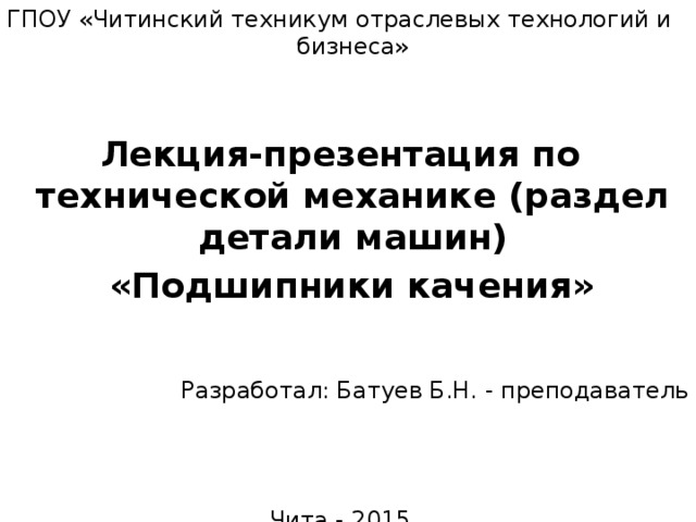 ГПОУ «Читинский техникум отраслевых технологий и бизнеса» Лекция-презентация по технической механике (раздел детали машин)  «Подшипники качения» Разработал: Батуев Б.Н. - преподаватель Чита - 2015 