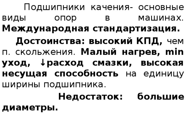  Подшипники качения- основные виды опор в машинах. Международная стандартизация.  Достоинства: высокий КПД, чем п. скольжения. Малый нагрев, min уход, ↓расход смазки, высокая несущая способность на единицу ширины подшипника.  Недостаток: большие диаметры. 