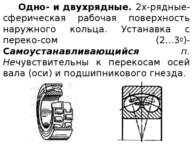  Одно- и двухрядные. 2х-рядные- сферическая рабочая поверхность наружного кольца. Устанавка с переко-сом (2...3 0 )- С амоустанавливающийся п. Не чувствительны к перекосам осей вала (оси) и подшипникового гнезда. 