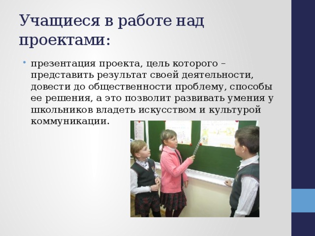 Учащиеся в работе над проектами: презентация проекта, цель которого – представить результат своей деятельности, довести до общественности проблему, способы ее решения, а это позволит развивать умения у школьников владеть искусством и культурой коммуникации. 