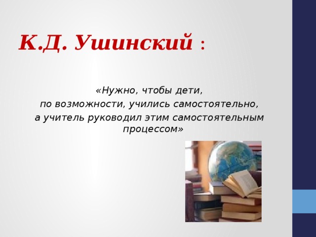   К.Д. Ушинский  :     «Нужно, чтобы дети, по возможности, учились самостоятельно, а учитель руководил этим самостоятельным процессом»  