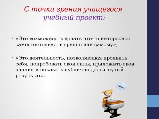  С точки зрения учащегося  учебный проект:   «Это возможность делать что-то интересное самостоятельно, в группе или самому»; «Это деятельность, позволяющая проявить себя, попробовать свои силы, приложить свои знания и показать публично достигнутый результат». 