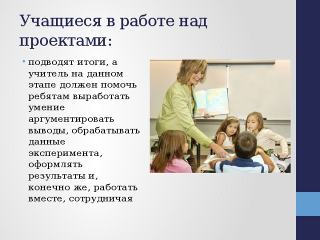 Учащиеся в работе над проектами: подводят итоги, а учитель на данном этапе должен помочь ребятам выработать умение аргументировать выводы, обрабатывать данные эксперимента, оформлять результаты и, конечно же, работать вместе, сотрудничая 