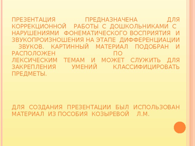 Презентация предназначена для коррекционной работы с дошкольниками с нарушениями фонематического восприятия и звукопроизношения на этапе дифференциации звуков. картинный материал подобран и расположен по  лексическим темам и может служить для закрепления умений классифицировать предметы.      Для создания презентации был использован материал из пособия Козыревой Л.М. 