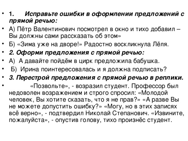  1.        Исправьте ошибки в оформлении предложений с прямой речью: А) Пётр Валентинович посмотрел в окно и тихо добавил – Вы должны сами рассказать об этом» Б) «Зима уже на дворе!» Радостно воскликнула Лёля. 2. Оформи предложения с прямой речью: А)  А давайте пойдём в цирк предложила бабушка.   Б)  Ирина поинтересовалась и я должна подписать? 3. Перестрой предложения с прямой речью в реплики.             «Позвольте», - возразил студент. Профессор был недоволен возражением и строго спросил: «Молодой человек, Вы хотите сказать, что я не прав?» «А разве Вы не можете допустить ошибку?» «Могу, но в этих записях всё верно», - подтвердил Николай Степанович. «Извините, пожалуйста», - опустив голову, тихо произнёс студент. 