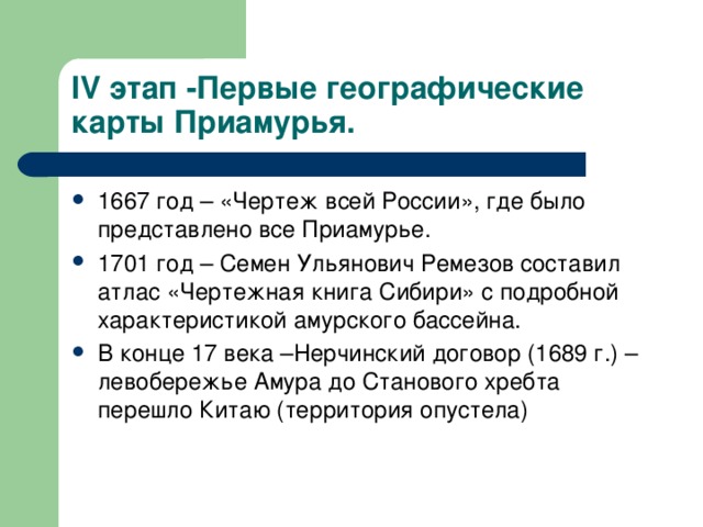 IV этап -Первые географические карты Приамурья. 1667 год – «Чертеж всей России», где было представлено все Приамурье. 1701 год – Семен Ульянович Ремезов составил атлас «Чертежная книга Сибири» с подробной характеристикой амурского бассейна. В конце 17 века –Нерчинский договор (1689 г.) – левобережье Амура до Станового хребта перешло Китаю (территория опустела) 