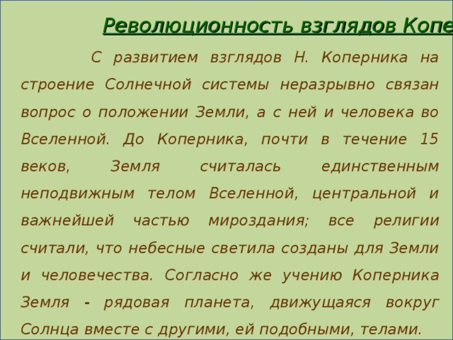 Революционность взглядов Коперника  С развитием взглядов Н. Коперника на строение Солнечной системы неразрывно связан вопрос о положении Земли, а с ней и человека во Вселенной. До Коперника, почти в течение 15 веков, Земля считалась единственным неподвижным телом Вселенной, центральной и важнейшей частью мироздания; все религии считали, что небесные светила созданы для Земли и человечества.  Согласно же учению Коперника Земля - рядовая планета, движущаяся вокруг Солнца вместе с другими, ей подобными, телами.   