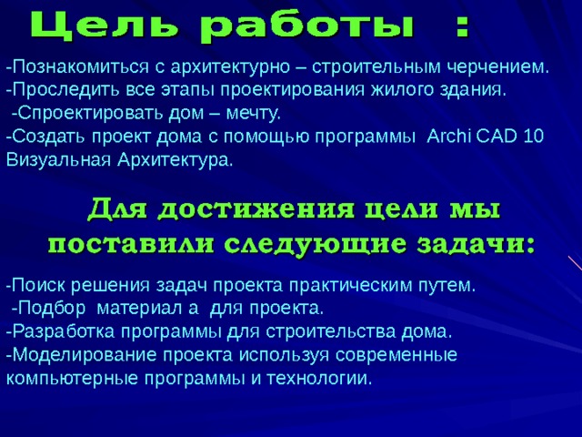 -Познакомиться с архитектурно – строительным черчением.  -Проследить все этапы проектирования жилого здания.  -Спроектировать дом – мечту.  -Создать проект дома с помощью программы Archi CAD 10 Визуальная Архитектура. - Поиск решения задач проекта практическим путем.  -Подбор материал а для проекта.  -Разработка программы для строительства дома.  -Моделирование проекта используя современные компьютерные программы и технологии.    