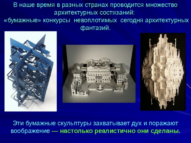 В наше время в разных странах проводится множество архитектурных состязаний:  «бумажные» конкурсы  невоплотимых сегодня архитектурных фантазий.   Эти бумажные скульптуры захватывает дух и поражают воображение — настолько реалистично они сделаны.  
