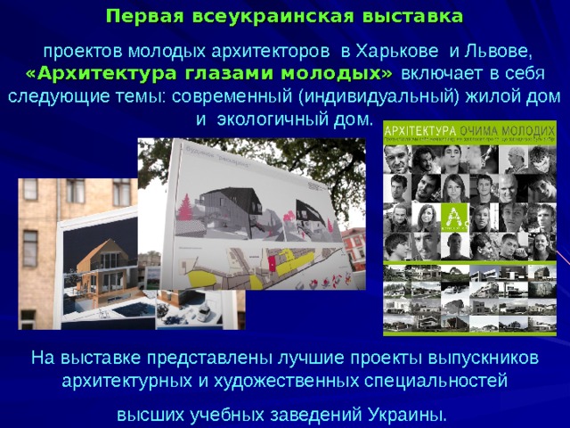 Первая всеукраинская выставка  проектов молодых архитекторов в Харькове и Львове, «Архитектура глазами молодых» включает  в себя следующие темы: современный (индивидуальный) жилой дом и экологичный дом. На выставке представлены лучшие проекты выпускников архитектурных и художественных специальностей высших учебных заведений Украины.  