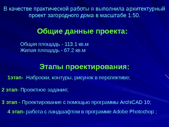 В качестве практической работы я выполнила архитектурный проект загородного дома в масштабе 1:50. Общие данные проекта: Общая площадь - 113.1 кв.м Жилая площадь - 67.2 кв.м Этапы проектирования:  1этап- Наброски, контуры, рисунок в перспективе;     2 этап - Проектное задание;     3 этап - Проектирование с помощью программы ArchiCAD 10;  4 этап- работа с ландшафтом в программе А dobe Р hotochop ;   