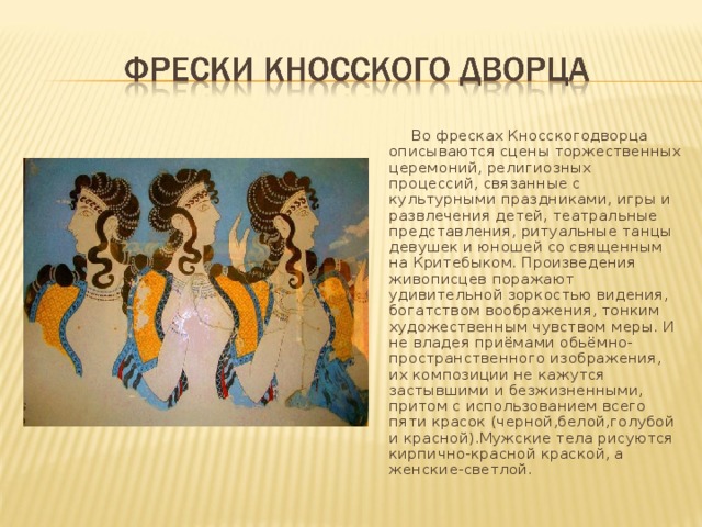  Во фресках Кносскогодворца описываются сцены торжественных церемоний, религиозных процессий, связанные с культурными праздниками, игры и развлечения детей, театральные представления, ритуальные танцы девушек и юношей со священным на Критебыком. Произведения живописцев поражают удивительной зоркостью видения, богатством воображения, тонким художественным чувством меры. И не владея приёмами обьёмно-пространственного изображения, их композиции не кажутся застывшими и безжизненными, притом с использованием всего пяти красок (черной,белой,голубой и красной).Мужские тела рисуются кирпично-красной краской, а женские-светлой.  