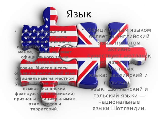Язык Официальным языком является английский язык, при этом активно существуют шотланский язык и два кельтских языка: валлийский и  гэльский язык. Шотланский и гэльский языки — национальные языки Шотландии. Доминирующим на территории страны является английский и испанский языки .Тем не менее, страна не имеет официального языка на федеральном  уровне. Многие штаты объявили английский язык официальным на местном уровне. Тем не менее, ряд языков (испанский, французский и гавайский) признаны официальными в ряде штатов и территорий.  
