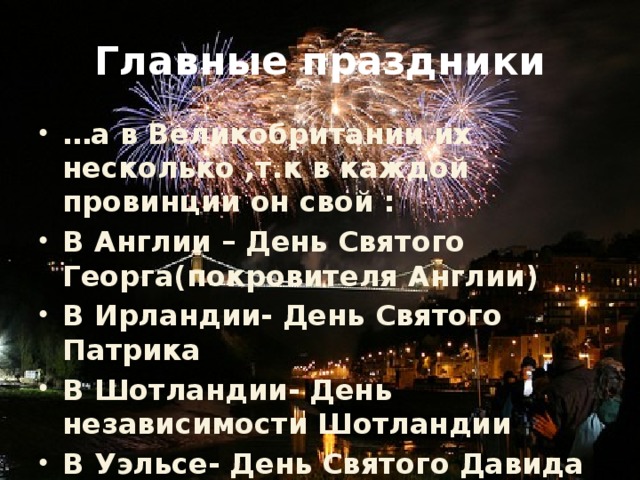 Главные праздники … а в Великобритании их несколько ,т.к в каждой провинции он свой : В Англии – День Святого Георга(покровителя Англии) В Ирландии- День Святого Патрика В Шотландии- День независимости Шотландии В Уэльсе- День Святого Давида 