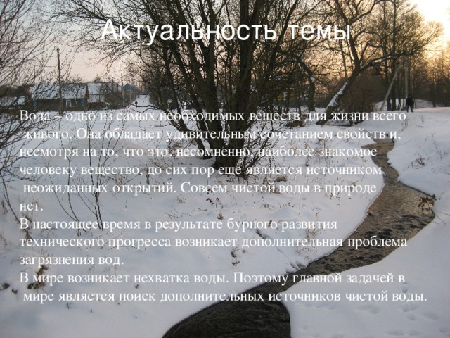 Актуальность темы Вода – одно из самых необходимых веществ для жизни всего  живого. Она обладает удивительным сочетанием свойств и, несмотря на то, что это, несомненно, наиболее знакомое человеку вещество, до сих пор еще является источником  неожиданных открытий. Совсем чистой воды в природе нет. В настоящее время в результате бурного развития технического прогресса возникает дополнительная проблема загрязнения вод. В мире возникает нехватка воды. Поэтому главной задачей в  мире является поиск дополнительных источников чистой воды. 