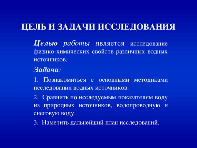 ЦЕЛЬ И ЗАДАЧИ ИССЛЕДОВАНИЯ Целью  работы является исследование физико-химических свойств различных водных источников. Задачи :  1. Познакомиться с основными методиками исследования водных источников. 2. Сравнить по исследуемым показателям воду из природных источников, водопроводную и снеговую воду. 3. Наметить дальнейший план исследований. 