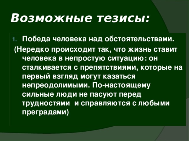 Возможные тезисы: Победа человека над обстоятельствами.  (Нередко происходит так, что жизнь ставит человека в непростую ситуацию: он сталкивается с препятствиями, которые на первый взгляд могут казаться непреодолимыми. По-настоящему сильные люди не пасуют перед трудностями и справляются с любыми преградами)   