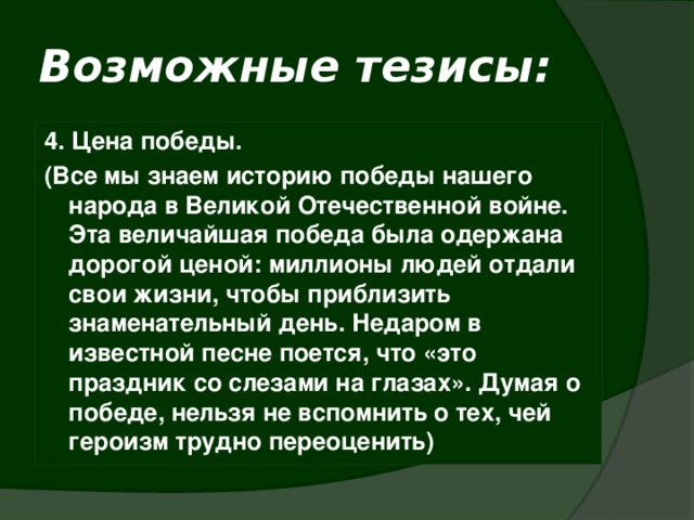 Возможные тезисы: 4. Цена победы. (Все мы знаем историю победы нашего народа в Великой Отечественной войне. Эта величайшая победа была одержана дорогой ценой: миллионы людей отдали свои жизни, чтобы приблизить знаменательный день. Недаром в известной песне поется, что «это праздник со слезами на глазах». Думая о победе, нельзя не вспомнить о тех, чей героизм трудно переоценить) 