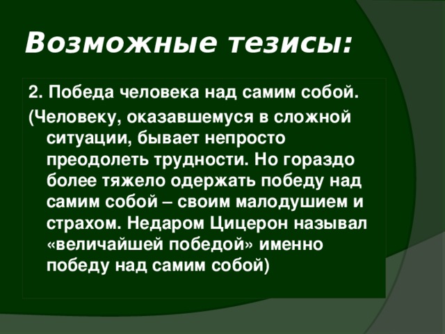 Возможные тезисы: 2. Победа человека над самим собой. (Человеку, оказавшемуся в сложной ситуации, бывает непросто преодолеть трудности. Но гораздо более тяжело одержать победу над самим собой – своим малодушием и страхом. Недаром Цицерон называл «величайшей победой» именно победу над самим собой)   