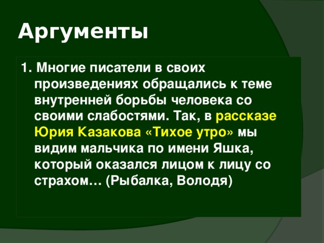 Аргументы 1. Многие писатели в своих произведениях обращались к теме внутренней борьбы человека со своими слабостями. Так, в рассказе Юрия Казакова «Тихое утро» мы видим мальчика по имени Яшка, который оказался лицом к лицу со страхом… (Рыбалка, Володя) 