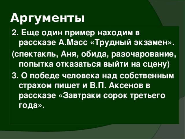 Аргументы 2. Еще один пример находим в рассказе А.Масс «Трудный экзамен». (спектакль, Аня, обида, разочарование, попытка отказаться выйти на сцену) 3. О победе человека над собственным страхом пишет и В.П. Аксенов в рассказе «Завтраки сорок третьего года». 