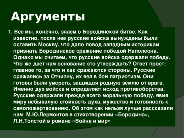 Аргументы 1. Все мы, конечно, знаем о Бородинской битве. Как известно, после нее русские войска вынуждены были оставить Москву, что дало повод западным историкам признать Бородинское сражение победой Наполеона. Однако мы считаем, что русские войска одержали победу. Что же дает нам основание это утверждать? Ответ прост: главное то, за что и как сражаются стороны. Русские сражались за Отчизну, их вел в бой патриотизм. Они готовы были умереть, защищая родную землю от врага. Именно дух войска и определяет исход противоборства. Русские одержали прежде всего моральную победу, явив миру небывалую стойкость духа, мужество и готовность к самопожертвованию. Об этом как нельзя лучше рассказали нам М.Ю.Лермонтов в стихотворении «Бородино», Л.Н.Толстой в романе «Война и мир» 