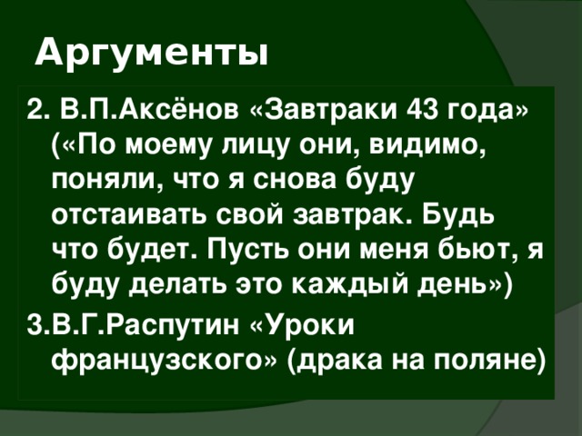 Аргументы 2. В.П.Аксёнов «Завтраки 43 года» («По моему лицу они, видимо, поняли, что я снова буду отстаивать свой завтрак. Будь что будет. Пусть они меня бьют, я буду делать это каждый день») 3.В.Г.Распутин «Уроки французского» (драка на поляне) 