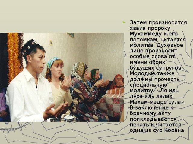 Затем произносится хвала пророку Мухаммеду и его потомкам, читается молитва. Духовное лицо произносит особые слова от имени обоих будущих супругов. Молодые также должны прочесть специальную молитву: «Ля иль ляха иль лалах Махам мэдре сула». В заключение к брачному акту прикладывается печать и читается одна из сур Корана. 