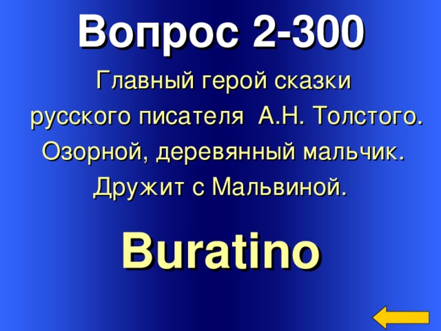 Вопрос 2-300 Главный герой сказки  русского писателя А.Н. Толстого.  Озорной, деревянный мальчик. Дружит с Мальвиной.  Buratino Welcome to Power Jeopardy   © Don Link, Indian Creek School, 2004 You can easily customize this template to create your own Jeopardy game. Simply follow the step-by-step instructions that appear on Slides 1-3. 3