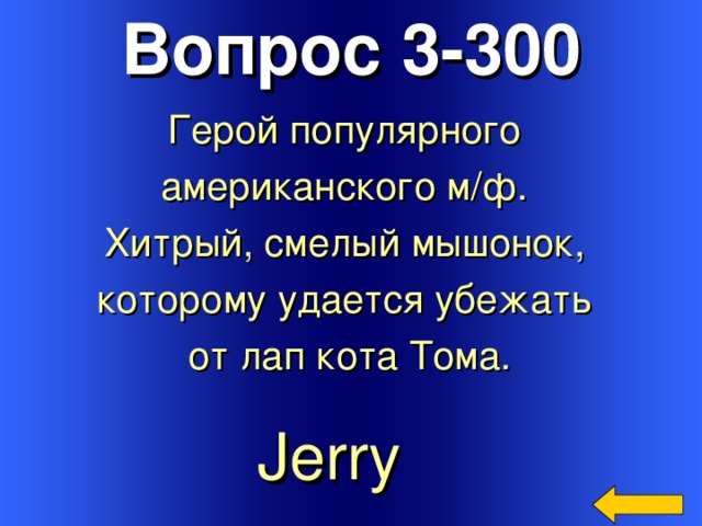 Вопрос 3-300 Герой популярного американского м/ф. Хитрый, смелый мышонок, которому удается убежать от лап кота Тома. Welcome to Power Jeopardy   © Don Link, Indian Creek School, 2004 You can easily customize this template to create your own Jeopardy game. Simply follow the step-by-step instructions that appear on Slides 1-3. Jerry  3