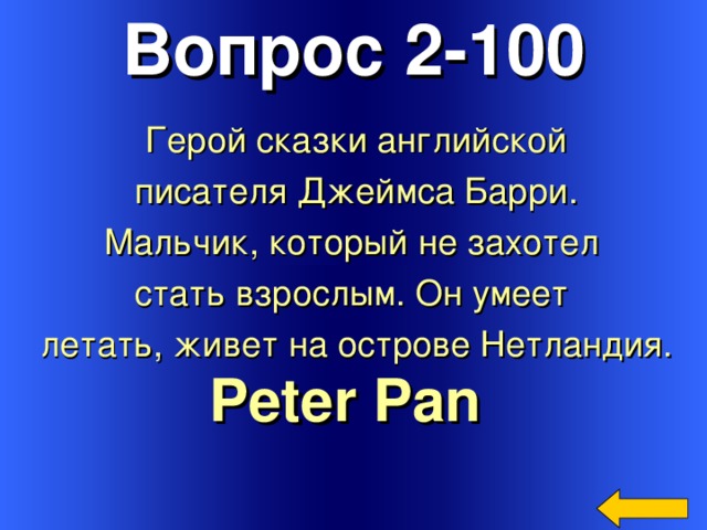 Вопрос 2-100 Герой сказки английской  писателя Джеймса Барри. Мальчик, который не захотел стать взрослым. Он умеет летать, живет на острове Нетландия. Peter Pan  Welcome to Power Jeopardy   © Don Link, Indian Creek School, 2004 You can easily customize this template to create your own Jeopardy game. Simply follow the step-by-step instructions that appear on Slides 1-3. 3