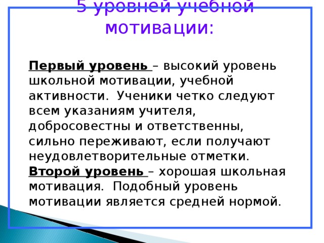  5 уровней учебной мотивации: Первый уровень – высокий уровень школьной мотивации, учебной активности. Ученики четко следуют всем указаниям учителя, добросовестны и ответственны, сильно переживают, если получают неудовлетворительные отметки. Второй уровень – хорошая школьная мотивация. Подобный уровень мотивации является средней нормой. 