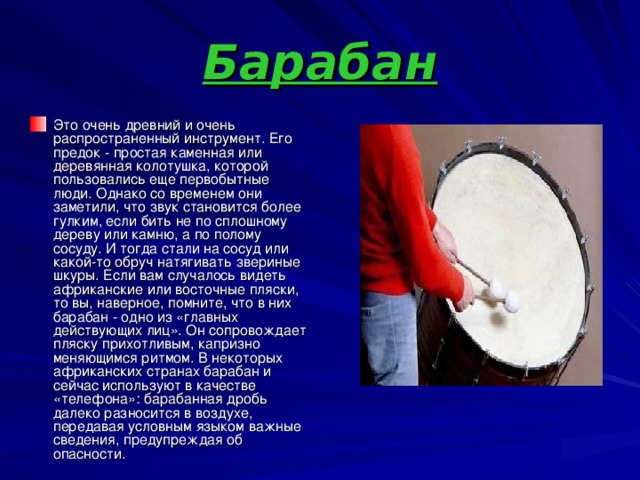 Барабан Это очень древний и очень распространенный инструмент. Его предок - простая каменная или деревянная колотушка, которой пользовались еще первобытные люди. Однако со временем они заметили, что звук становится более гулким, если бить не по сплошному дереву или камню, а по полому сосуду. И тогда стали на сосуд или какой-то обруч натягивать звериные шкуры. Если вам случалось видеть африканские или восточные пляски, то вы, наверное, помните, что в них барабан - одно из «главных действующих лиц». Он сопровождает пляску прихотливым, капризно меняющимся ритмом. В некоторых африканских странах барабан и сейчас используют в качестве «телефона»: барабанная дробь далеко разносится в воздухе, передавая условным языком важные сведения, предупреждая об опасности. 