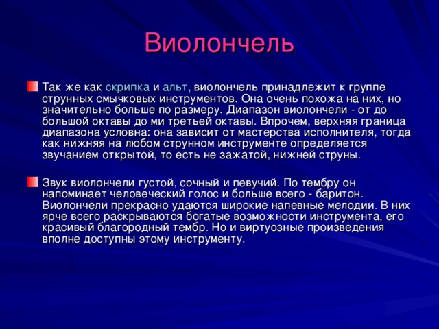 Виолончель Так же как скрипка и альт , виолончель принадлежит к группе струнных смычковых инструментов. Она очень похожа на них, но значительно больше по размеру. Диапазон виолончели - от до большой октавы до ми третьей октавы. Впрочем, верхняя граница диапазона условна: она зависит от мастерства исполнителя, тогда как нижняя на любом струнном инструменте определяется звучанием открытой, то есть не зажатой, нижней струны. Звук виолончели густой, сочный и певучий. По тембру он напоминает человеческий голос и больше всего - баритон. Виолончели прекрасно удаются широкие напевные мелодии. В них ярче всего раскрываются богатые возможности инструмента, его красивый благородный тембр. Но и виртуозные произведения вполне доступны этому инструменту. 