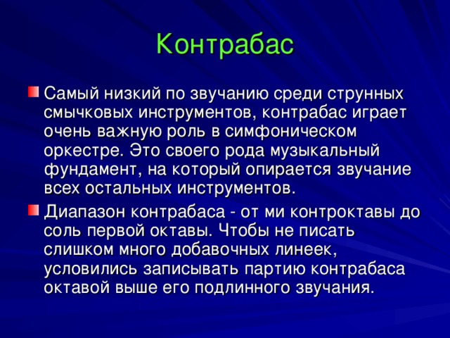 Контрабас Самый низкий по звучанию среди струнных смычковых инструментов, контрабас играет очень важную роль в симфоническом оркестре. Это своего рода музыкальный фундамент, на который опирается звучание всех остальных инструментов. Диапазон контрабаса - от ми контроктавы до соль первой октавы. Чтобы не писать слишком много добавочных линеек, условились записывать партию контрабаса октавой выше его подлинного звучания. 