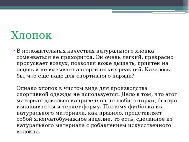 Хлопок  В положительных качествах натурального хлопка сомневаться не приходится. Он очень легкий, прекрасно пропускает воздух, позволяя коже дышать, приятен на ощупь и не вызывает аллергических реакций. Казалось бы, что еще надо для спортивного наряда?   Однако хлопок в чистом виде для производства спортивной одежды не используется. Дело в том, что этот материал довольно капризен: он не любит стирки, быстро изнашивается и теряет форму. Поэтому футболка из натурального материала, как правило, представляет собой хлопчатобумажное изделие, то есть, сделанное из натурального материала с добавлением искусственного волокна.  