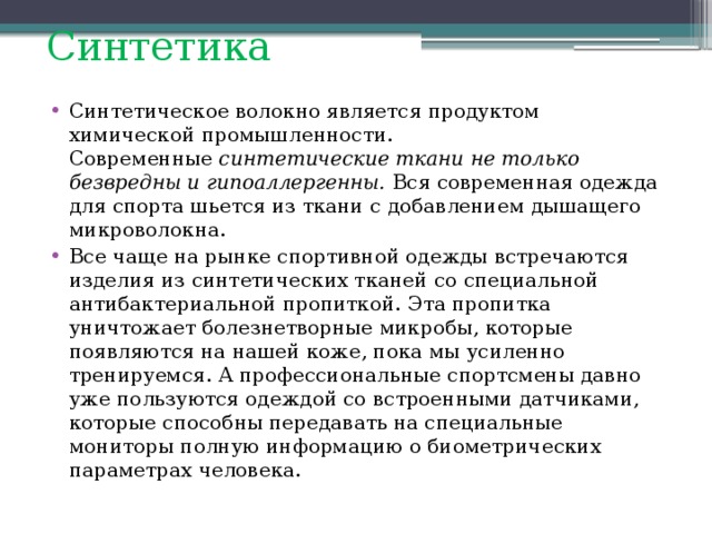 Синтетика Синтетическое волокно является продуктом химической промышленности. Современные  синтетические ткани не только безвредны и гипоаллергенны. Вся современная одежда для спорта шьется из ткани c добавлением дышащего микроволокна. Все чаще на рынке спортивной одежды встречаются изделия из синтетических тканей со специальной антибактериальной пропиткой. Эта пропитка уничтожает болезнетворные микробы, которые появляются на нашей коже, пока мы усиленно тренируемся. А профессиональные спортсмены давно уже пользуются одеждой со встроенными датчиками, которые способны передавать на специальные мониторы полную информацию о биометрических параметрах человека. 