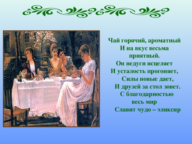 Чай горячий, ароматный И на вкус весьма приятный. Он недуги исцеляет И усталость прогоняет,  Силы новые дает,  И друзей за стол зовет.  С благодарностью весь мир  Славит чудо – эликсир   