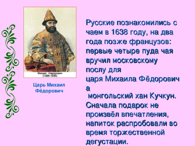 Русские познакомились с чаем в 1638 году , на два года позже французов : первые четыре пуда чая вручил московскому послу для царя Михаила Фёдоровича  монгольский  хан  Кучкун . Сначала подарок не произвёл впечатления, напиток распробовали во время торжественной дегустации. Царь Михаил Фёдорович 
