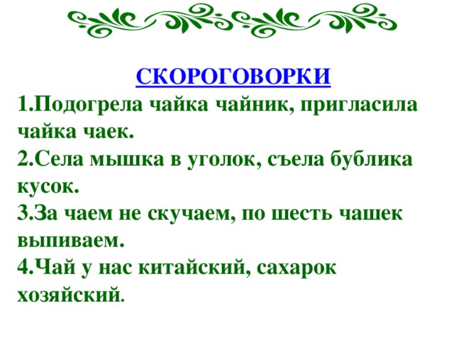    СКОРОГОВОРКИ 1.Подогрела чайка чайник, пригласила чайка чаек. 2.Села мышка в уголок, съела бублика кусок. 3.За чаем не скучаем, по шесть чашек выпиваем. 4.Чай у нас китайский, сахарок хозяйский . 