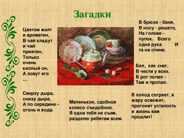 Загадки В брюхе - баня, В носу - решето, На голове - пупок.   Всего одна рука И та на спине.  Цветом желт и ароматен, В чай кладут и чай приятен, Только очень кислый он, А зовут его …  Бел,  как снег, В чести у всех. В рот попал - Там и пропал. Сверху дыра,  снизу дыра, А по середине - огонь и вода.  В холод согреет, в жару освежит, прогонит усталость и жизнь вам продлит! Маленькое, сдобное колесо съедобное. Я одна тебя не съем, разделю ребятам всем. 