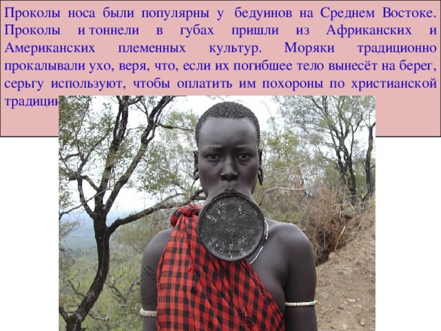 Проколы носа были популярны у  бедуинов на Среднем Востоке. Проколы и тоннели в губах пришли из Африканских и Американских племенных культур. Моряки традиционно прокалывали ухо, веря, что, если их погибшее тело вынесёт на берег, серьгу используют, чтобы оплатить им похороны по христианской традиции . 