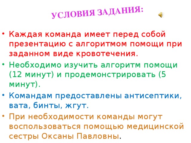 УСЛОВИЯ ЗАДАНИЯ: Каждая команда имеет перед собой презентацию с алгоритмом помощи при заданном виде кровотечения. Необходимо изучить алгоритм помощи (12 минут) и продемонстрировать (5 минут). Командам предоставлены антисептики, вата, бинты, жгут. При необходимости команды могут воспользоваться помощью медицинской сестры Оксаны Павловны . 