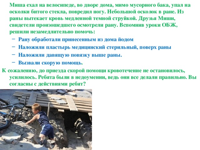  Миша ехал на велосипеде, во дворе дома, мимо мусорного бака, упал на осколки битого стекла, повредил ногу. Небольшой осколок в ране. Из раны вытекает кровь медленной темной струйкой. Друзья Миши, свидетели произошедшего осмотрели рану. Вспомнив уроки ОБЖ, решили незамедлительно помочь: Рану обработали принесенным из дома йодом Наложили пластырь медицинский стерильный, поверх раны Наложили давящую повязку выше раны. Вызвали скорую помощь . Рану обработали принесенным из дома йодом Наложили пластырь медицинский стерильный, поверх раны Наложили давящую повязку выше раны. Вызвали скорую помощь . К сожалению, до приезда скорой помощи кровотечение не остановилось, усилилось. Ребята были в недоумении, ведь они все делали правильно. Вы согласны с действиями ребят? 