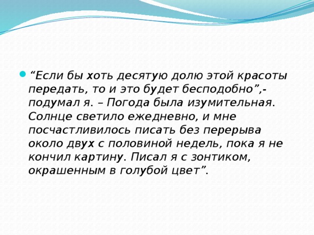 “ Если бы хоть десятую долю этой красоты передать, то и это будет бесподобно”,- подумал я. – Погода была изумительная. Солнце светило ежедневно, и мне посчастливилось писать без перерыва около двух с половиной недель, пока я не кончил картину. Писал я с зонтиком, окрашенным в голубой цвет”. 