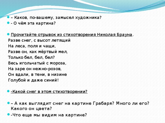 – Каков, по-вашему, замысел художника? - О чём эта картина? Прочитайте отрывок из стихотворения Николая Брауна .   Разве снег, с высот летящий  На леса, поля и чащи,  Разве он, как мёртвый мел,  Только бел, бел, бел?  Весь игольчатый с мороза,  На заре он нежно-розов,  Он вдали, в тени, в низине  Голубой и даже синий! -Какой снег в этом стихотворении?  – А как выглядит снег на картине Грабаря? Много ли его? Какого он цвета? -Что еще мы видим на картине?  