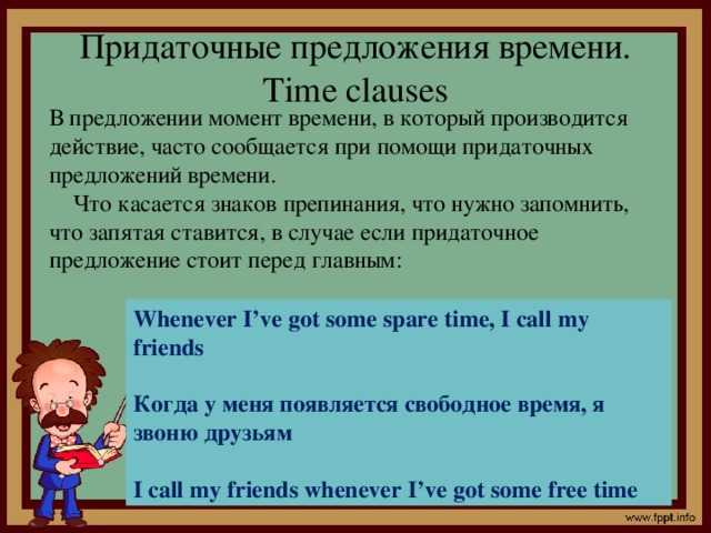 Придаточные предложения времени. Time clauses В предложении момент времени, в который производится действие, часто сообщается при помощи придаточных предложений времени.  Что касается знаков препинания, что нужно запомнить, что запятая ставится, в случае если придаточное предложение стоит перед главным: Whenever I’ve got some spare time, I call my friends  Когда у меня появляется свободное время, я звоню друзьям  I call my friends whenever I’ve got some free time